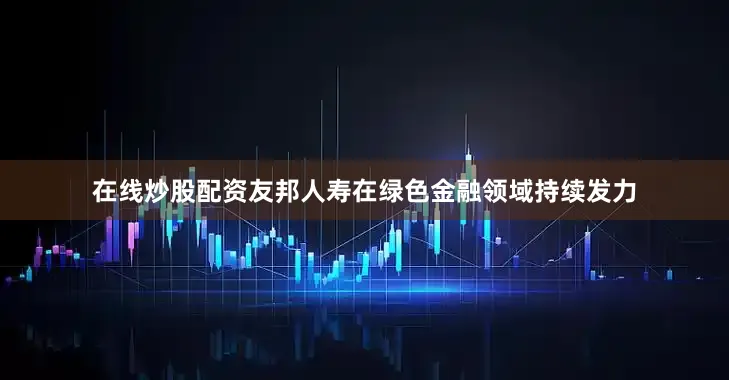 在线炒股配资友邦人寿在绿色金融领域持续发力