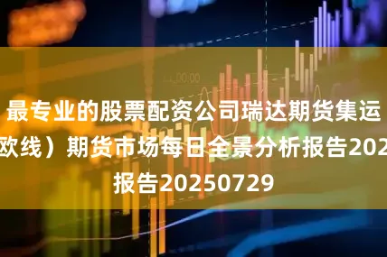 最专业的股票配资公司瑞达期货集运指数（欧线）期货市场每日全景分析报告20250729