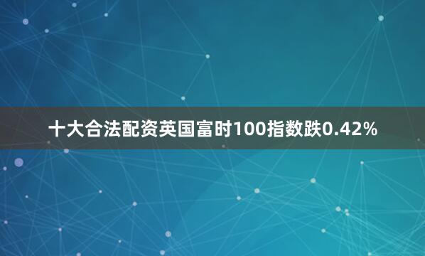 十大合法配资英国富时100指数跌0.42%