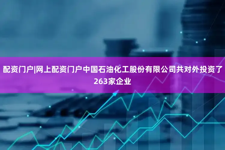 配资门户|网上配资门户中国石油化工股份有限公司共对外投资了263家企业