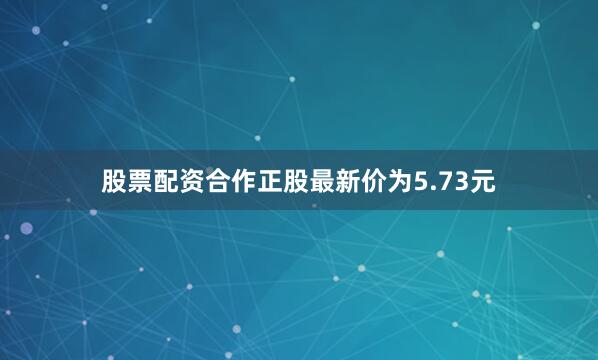 股票配资合作正股最新价为5.73元