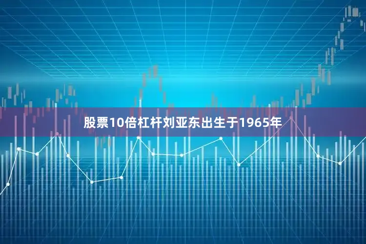 股票10倍杠杆刘亚东出生于1965年