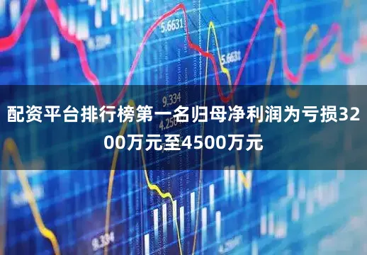 配资平台排行榜第一名归母净利润为亏损3200万元至4500万元