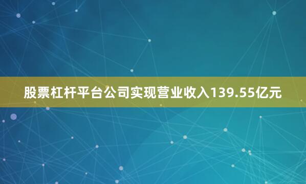 股票杠杆平台公司实现营业收入139.55亿元