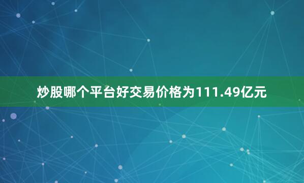 炒股哪个平台好交易价格为111.49亿元