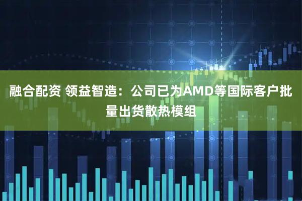 融合配资 领益智造：公司已为AMD等国际客户批量出货散热模组