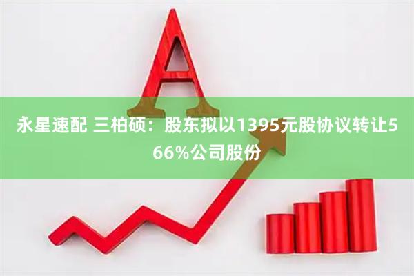 永星速配 三柏硕：股东拟以1395元股协议转让566%公司股份
