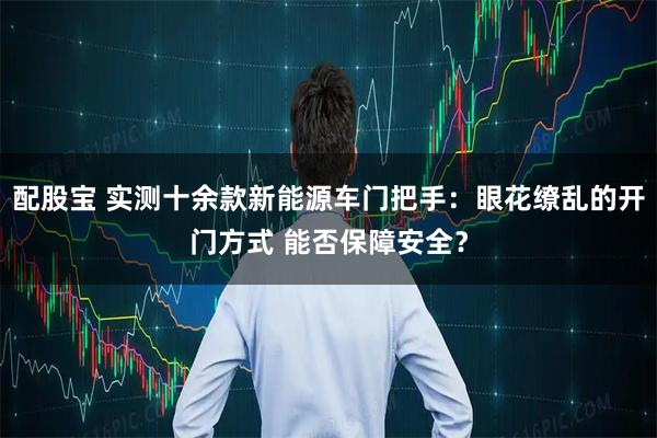 配股宝 实测十余款新能源车门把手：眼花缭乱的开门方式 能否保障安全？
