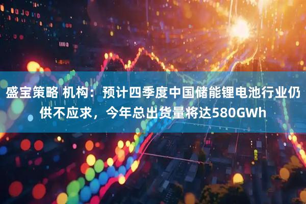 盛宝策略 机构：预计四季度中国储能锂电池行业仍供不应求，今年总出货量将达580GWh