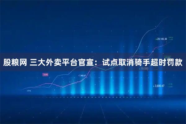 股粮网 三大外卖平台官宣：试点取消骑手超时罚款