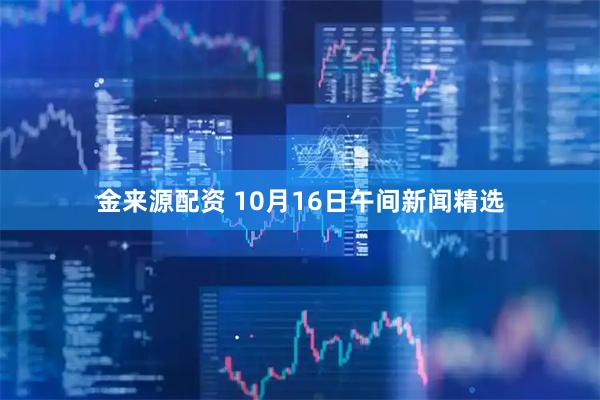 金来源配资 10月16日午间新闻精选