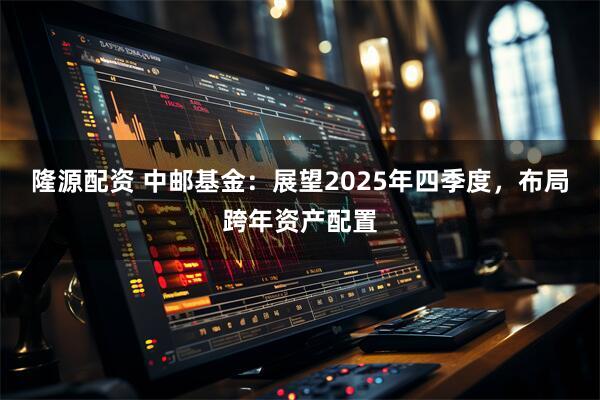 隆源配资 中邮基金：展望2025年四季度，布局跨年资产配置