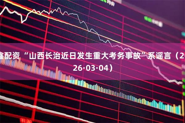 鑫配资 “山西长治近日发生重大考务事故”系谣言（2026·03·04）