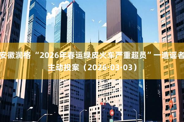 安徽润格 “2026年春运绿皮火车严重超员”一造谣者主动投案（2026·03·03）