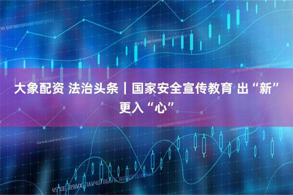 大象配资 法治头条｜国家安全宣传教育 出“新”更入“心”