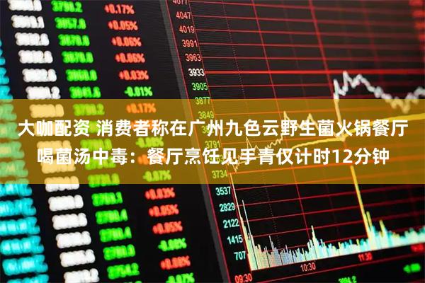 大咖配资 消费者称在广州九色云野生菌火锅餐厅喝菌汤中毒：餐厅烹饪见手青仅计时12分钟