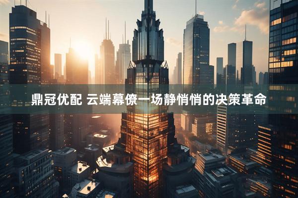 鼎冠优配 云端幕僚一场静悄悄的决策革命
