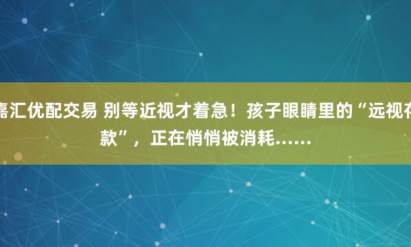 嘉汇优配交易 别等近视才着急！孩子眼睛里的“远视存款”，正在悄悄被消耗......