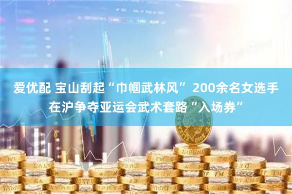 爱优配 宝山刮起“巾帼武林风” 200余名女选手在沪争夺亚运会武术套路“入场券”