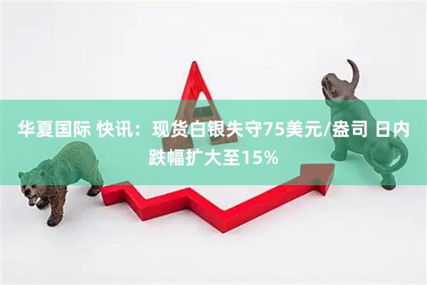 华夏国际 快讯：现货白银失守75美元/盎司 日内跌幅扩大至15%