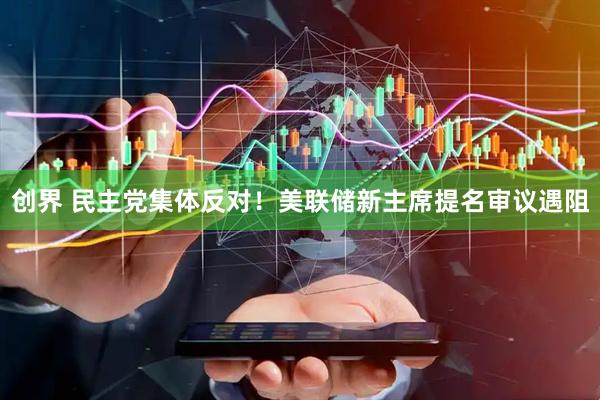 创界 民主党集体反对！美联储新主席提名审议遇阻