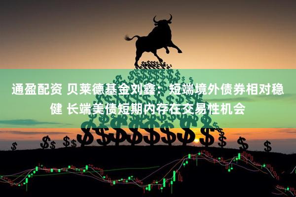 通盈配资 贝莱德基金刘鑫：短端境外债券相对稳健 长端美债短期内存在交易性机会