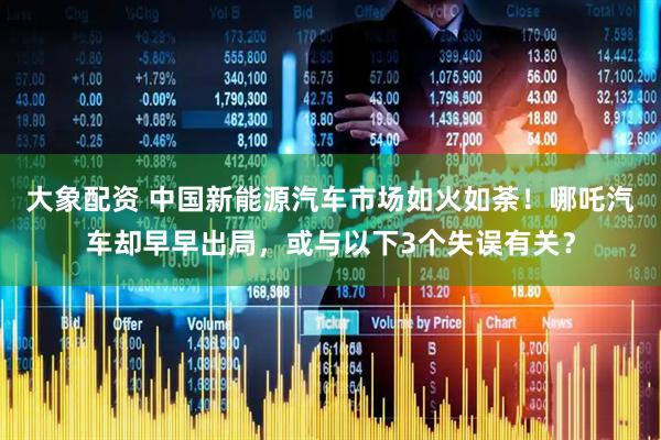 大象配资 中国新能源汽车市场如火如荼！哪吒汽车却早早出局，或与以下3个失误有关？