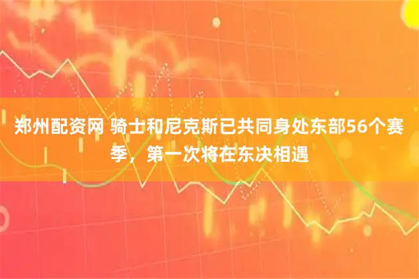 郑州配资网 骑士和尼克斯已共同身处东部56个赛季，第一次将在东决相遇
