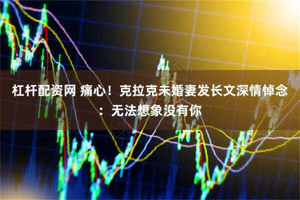 杠杆配资网 痛心！克拉克未婚妻发长文深情悼念：无法想象没有你