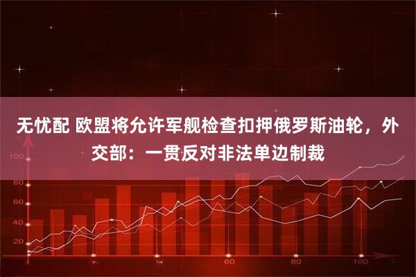 无忧配 欧盟将允许军舰检查扣押俄罗斯油轮，外交部：一贯反对非法单边制裁