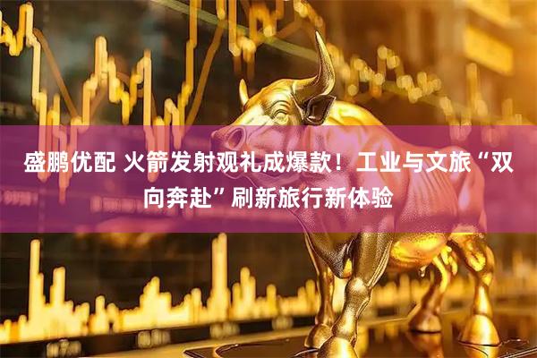 盛鹏优配 火箭发射观礼成爆款！工业与文旅“双向奔赴”刷新旅行新体验