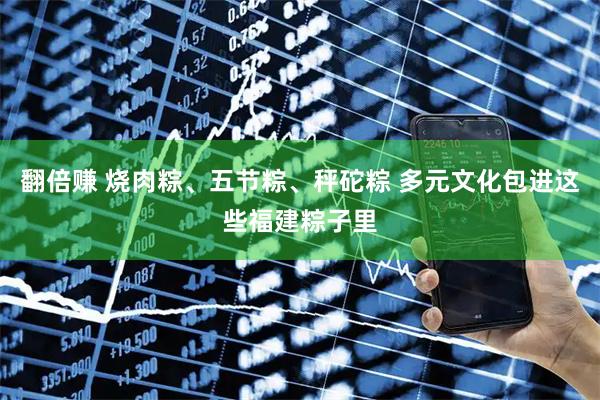 翻倍赚 烧肉粽、五节粽、秤砣粽 多元文化包进这些福建粽子里