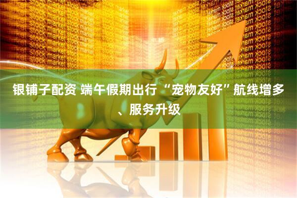 银铺子配资 端午假期出行 “宠物友好”航线增多、服务升级