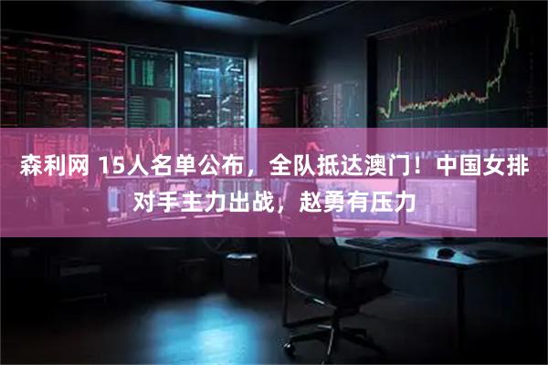 森利网 15人名单公布，全队抵达澳门！中国女排对手主力出战，赵勇有压力