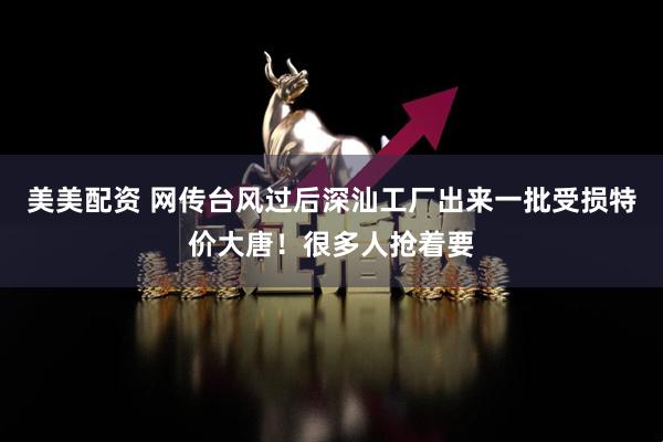 美美配资 网传台风过后深汕工厂出来一批受损特价大唐！很多人抢着要