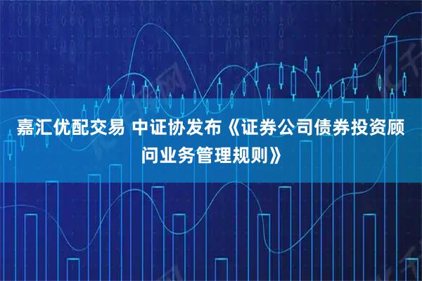 嘉汇优配交易 中证协发布《证券公司债券投资顾问业务管理规则》