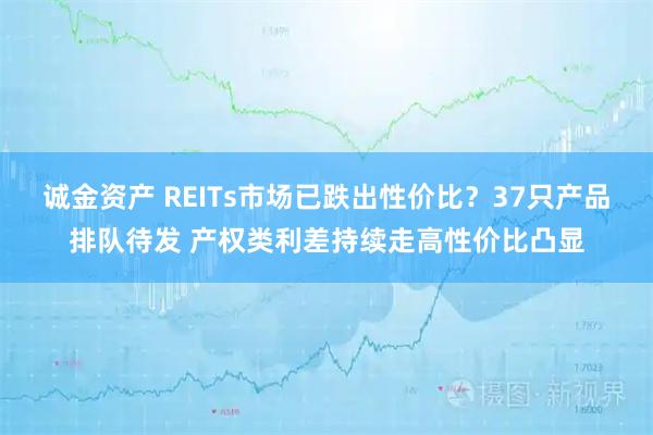 诚金资产 REITs市场已跌出性价比？37只产品排队待发 产权类利差持续走高性价比凸显