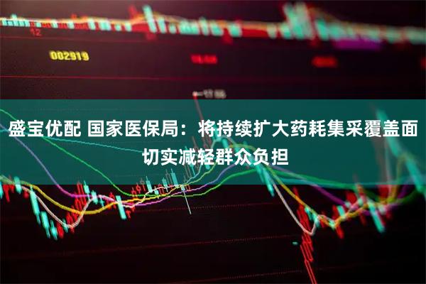 盛宝优配 国家医保局：将持续扩大药耗集采覆盖面 切实减轻群众负担