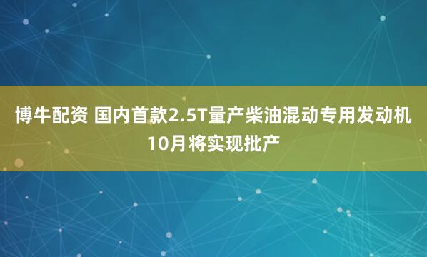 博牛配资 国内首款2.5T量产柴油混动专用发动机10月将实现批产